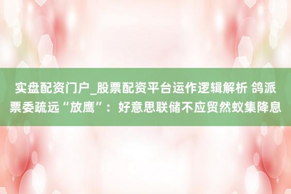 实盘配资门户_股票配资平台运作逻辑解析 鸽派票委疏远“放鹰”：好意思联储不应贸然蚁集降息