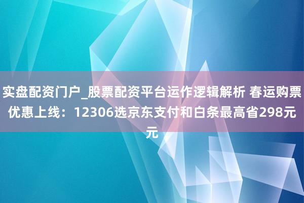 实盘配资门户_股票配资平台运作逻辑解析 春运购票优惠上线：12306选京东支付和白条最高省298元