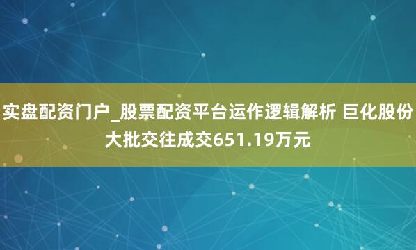 实盘配资门户_股票配资平台运作逻辑解析 巨化股份大批交往成交651.19万元