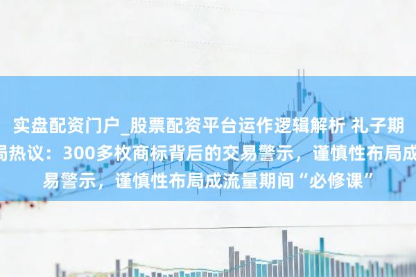 实盘配资门户_股票配资平台运作逻辑解析 礼子期解读张雪峰商标布局热议：300多枚商标背后的交易警示，谨慎性布局成流量期间“必修课”