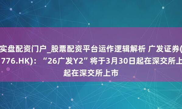 实盘配资门户_股票配资平台运作逻辑解析 广发证券(01776.HK)：“26广发Y2”将于3月30日起在深交所上市