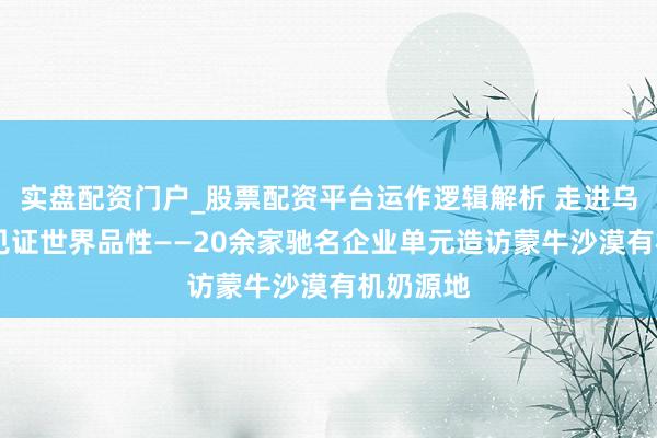 实盘配资门户_股票配资平台运作逻辑解析 走进乌兰布和 见证世界品性——20余家驰名企业单元造访蒙牛沙漠有机奶源地