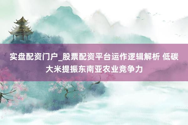实盘配资门户_股票配资平台运作逻辑解析 低碳大米提振东南亚农业竞争力