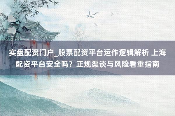 实盘配资门户_股票配资平台运作逻辑解析 上海配资平台安全吗？正规渠谈与风险看重指南