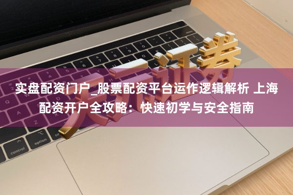 实盘配资门户_股票配资平台运作逻辑解析 上海配资开户全攻略：快速初学与安全指南