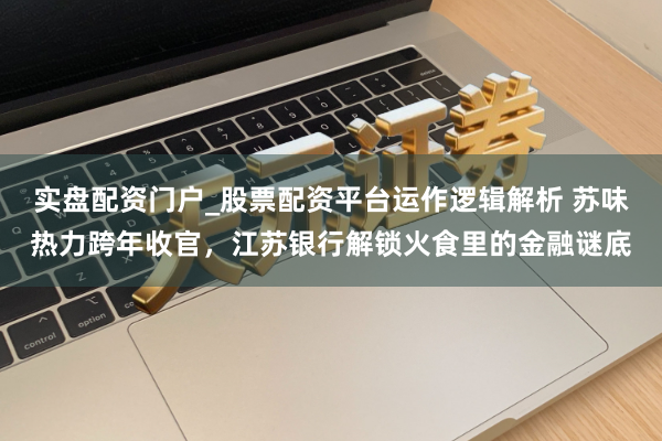 实盘配资门户_股票配资平台运作逻辑解析 苏味热力跨年收官，江苏银行解锁火食里的金融谜底