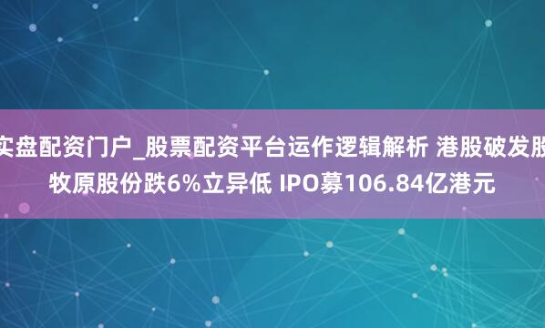 实盘配资门户_股票配资平台运作逻辑解析 港股破发股牧原股份跌6%立异低 IPO募106.84亿港元