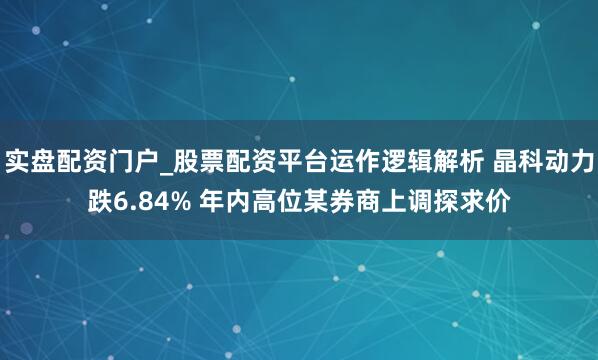 实盘配资门户_股票配资平台运作逻辑解析 晶科动力跌6.84% 年内高位某券商上调探求价