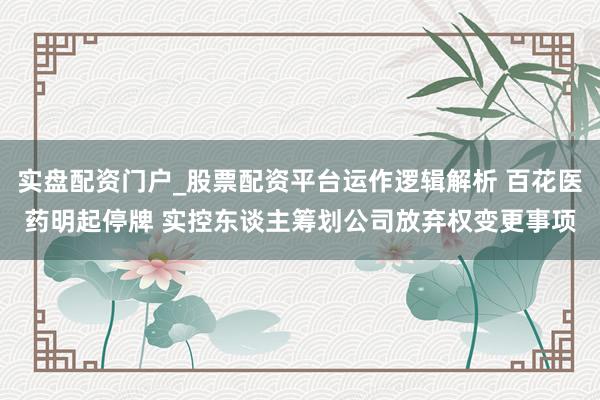 实盘配资门户_股票配资平台运作逻辑解析 百花医药明起停牌 实控东谈主筹划公司放弃权变更事项