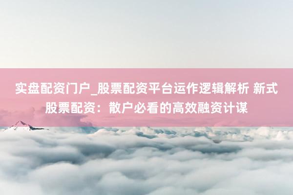 实盘配资门户_股票配资平台运作逻辑解析 新式股票配资：散户必看的高效融资计谋