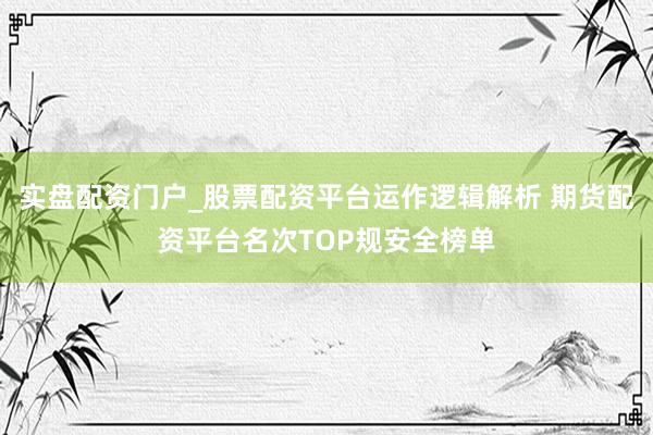 实盘配资门户_股票配资平台运作逻辑解析 期货配资平台名次TOP规安全榜单