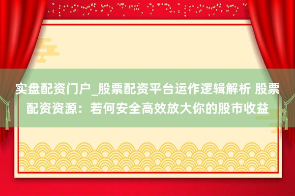 实盘配资门户_股票配资平台运作逻辑解析 股票配资资源：若何安全高效放大你的股市收益