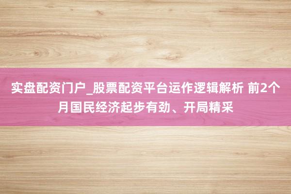 实盘配资门户_股票配资平台运作逻辑解析 前2个月国民经济起步有劲、开局精采