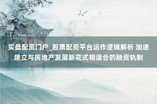 实盘配资门户_股票配资平台运作逻辑解析 加速建立与房地产发展新花式相适合的融资轨制