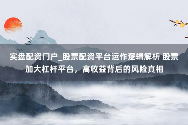 实盘配资门户_股票配资平台运作逻辑解析 股票加大杠杆平台，高收益背后的风险真相