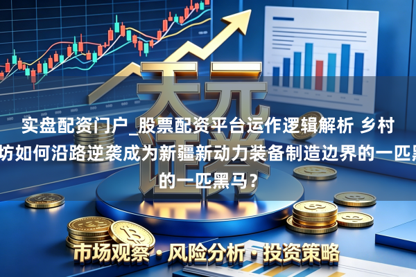 实盘配资门户_股票配资平台运作逻辑解析 乡村小作坊如何沿路逆袭成为新疆新动力装备制造边界的一匹黑马？