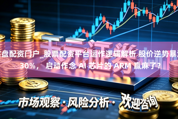 实盘配资门户_股票配资平台运作逻辑解析 股价逆势暴涨 30%， 启动作念 AI 芯片的 ARM 赢麻了？