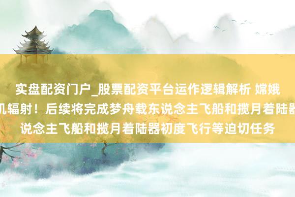 实盘配资门户_股票配资平台运作逻辑解析 嫦娥七号计较于下半年择机辐射！后续将完成梦舟载东说念主飞船和揽月着陆器初度飞行等迫切任务