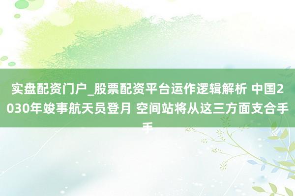 实盘配资门户_股票配资平台运作逻辑解析 中国2030年竣事航天员登月 空间站将从这三方面支合手