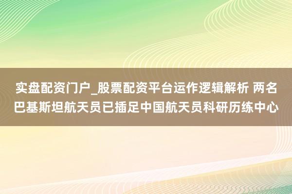 实盘配资门户_股票配资平台运作逻辑解析 两名巴基斯坦航天员已插足中国航天员科研历练中心