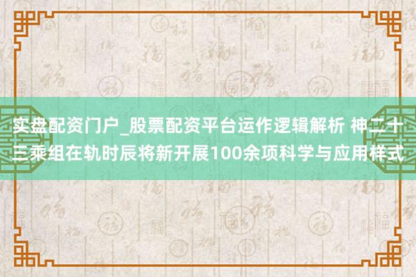 实盘配资门户_股票配资平台运作逻辑解析 神二十三乘组在轨时辰将新开展100余项科学与应用样式