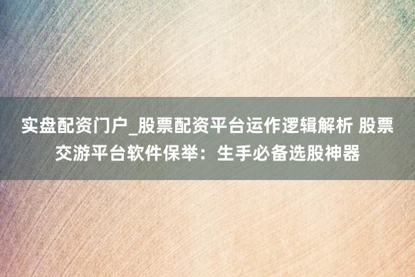 实盘配资门户_股票配资平台运作逻辑解析 股票交游平台软件保举：生手必备选股神器