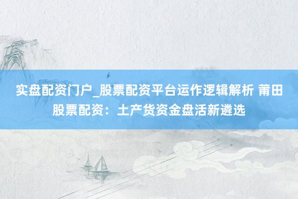 实盘配资门户_股票配资平台运作逻辑解析 莆田股票配资：土产货资金盘活新遴选