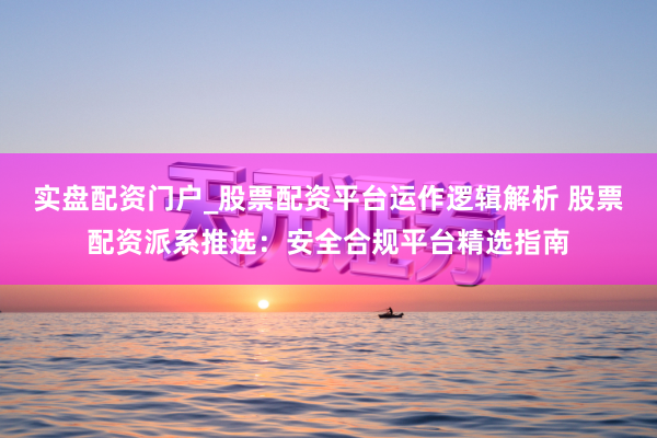 实盘配资门户_股票配资平台运作逻辑解析 股票配资派系推选：安全合规平台精选指南
