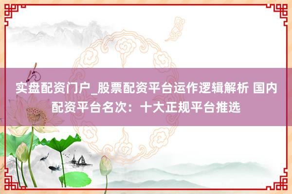 实盘配资门户_股票配资平台运作逻辑解析 国内配资平台名次:十大正规平台推选