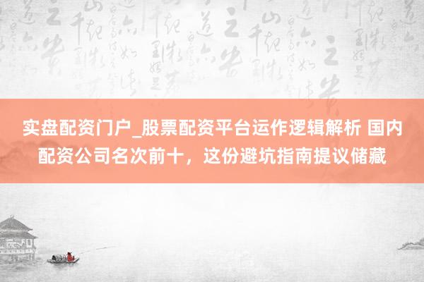 实盘配资门户_股票配资平台运作逻辑解析 国内配资公司名次前十，这份避坑指南提议储藏