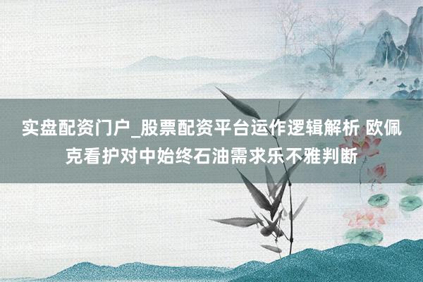 实盘配资门户_股票配资平台运作逻辑解析 欧佩克看护对中始终石油需求乐不雅判断