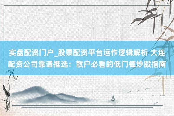 实盘配资门户_股票配资平台运作逻辑解析 大连配资公司靠谱推选:散户必看的低门槛炒股指南