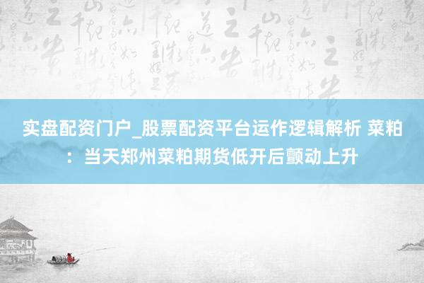 实盘配资门户_股票配资平台运作逻辑解析 菜粕：当天郑州菜粕期货低开后颤动上升