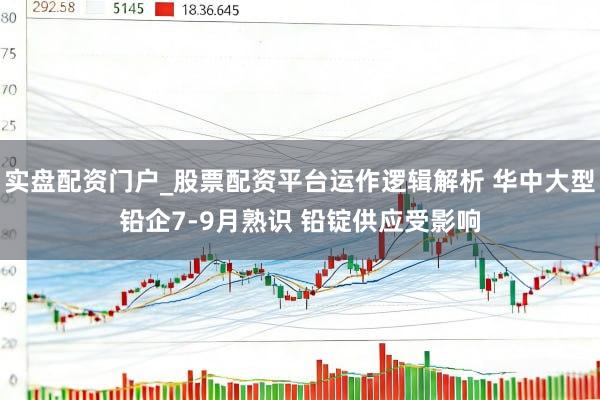 实盘配资门户_股票配资平台运作逻辑解析 华中大型铅企7-9月熟识 铅锭供应受影响