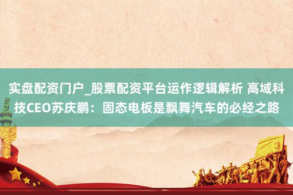 实盘配资门户_股票配资平台运作逻辑解析 高域科技CEO苏庆鹏：固态电板是飘舞汽车的必经之路