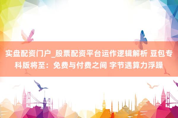 实盘配资门户_股票配资平台运作逻辑解析 豆包专科版将至：免费与付费之间 字节遇算力浮躁