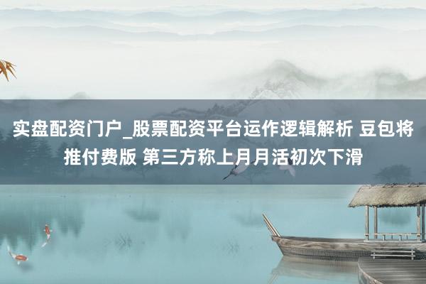 实盘配资门户_股票配资平台运作逻辑解析 豆包将推付费版 第三方称上月月活初次下滑