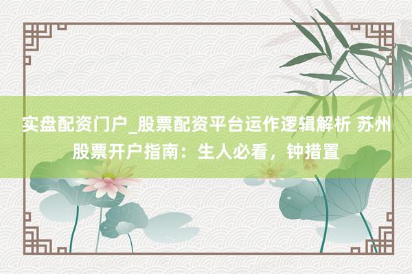 实盘配资门户_股票配资平台运作逻辑解析 苏州股票开户指南：生人必看，钟措置