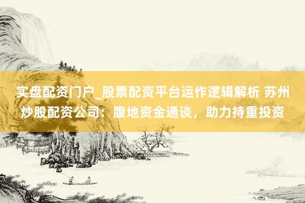 实盘配资门户_股票配资平台运作逻辑解析 苏州炒股配资公司：腹地资金通谈，助力持重投资