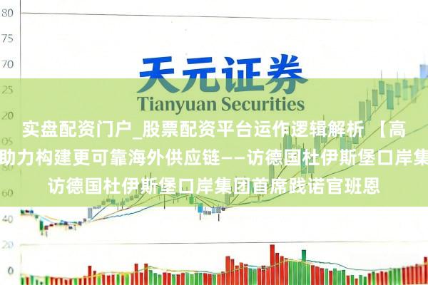 实盘配资门户_股票配资平台运作逻辑解析 【高端访谈】中欧班列助力构建更可靠海外供应链——访德国杜伊斯堡口岸集团首席践诺官班恩