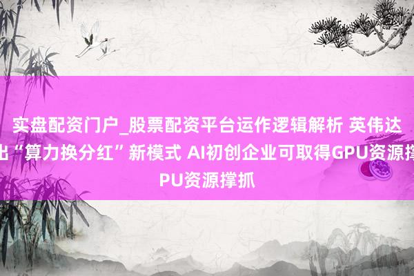 实盘配资门户_股票配资平台运作逻辑解析 英伟达推出“算力换分红”新模式 AI初创企业可取得GPU资源撑抓