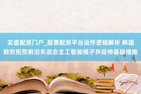 实盘配资门户_股票配资平台运作逻辑解析 韩国鼓吹拓荒前沿东说念主工智能模子并延伸基础措施