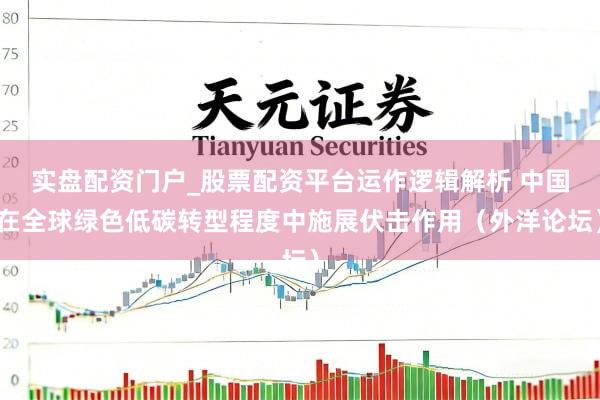 实盘配资门户_股票配资平台运作逻辑解析 中国在全球绿色低碳转型程度中施展伏击作用（外洋论坛）