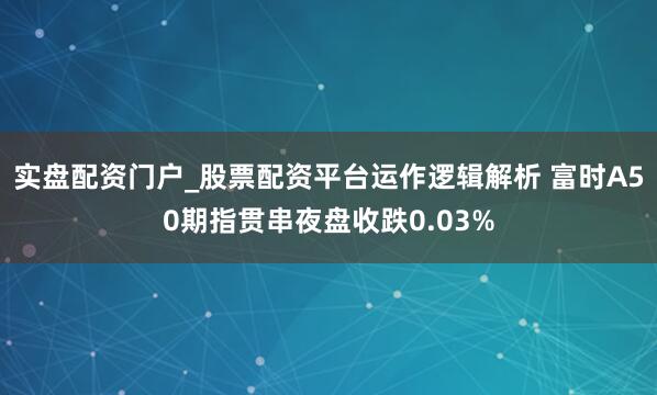 实盘配资门户_股票配资平台运作逻辑解析 富时A50期指贯串夜盘收跌0.03%