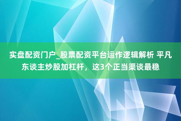 实盘配资门户_股票配资平台运作逻辑解析 平凡东谈主炒股加杠杆，这3个正当渠谈最稳
