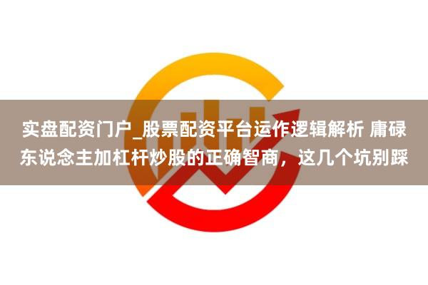 实盘配资门户_股票配资平台运作逻辑解析 庸碌东说念主加杠杆炒股的正确智商，这几个坑别踩