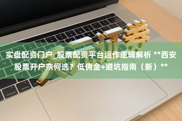 实盘配资门户_股票配资平台运作逻辑解析 **西安股票开户奈何选？低佣金+避坑指南（新）**