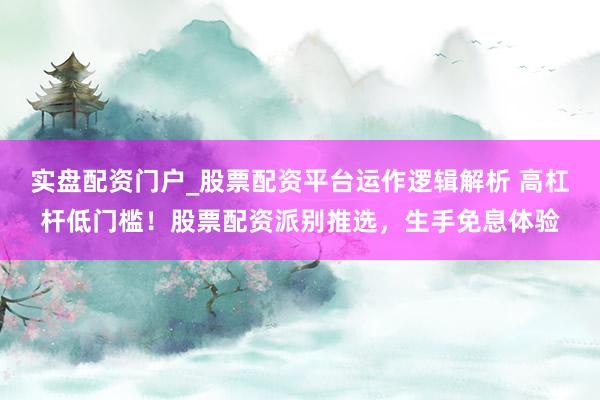 实盘配资门户_股票配资平台运作逻辑解析 高杠杆低门槛！股票配资派别推选，生手免息体验
