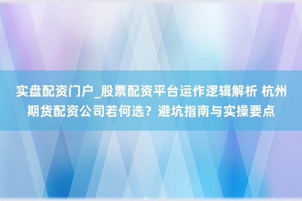 实盘配资门户_股票配资平台运作逻辑解析 杭州期货配资公司若何选？避坑指南与实操要点