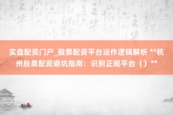 实盘配资门户_股票配资平台运作逻辑解析 **杭州股票配资避坑指南：识别正规平台（）**